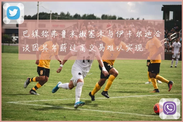 巴媒称弗鲁米嫩塞未与伊卡尔迪洽谈因其年薪过高交易难以实现