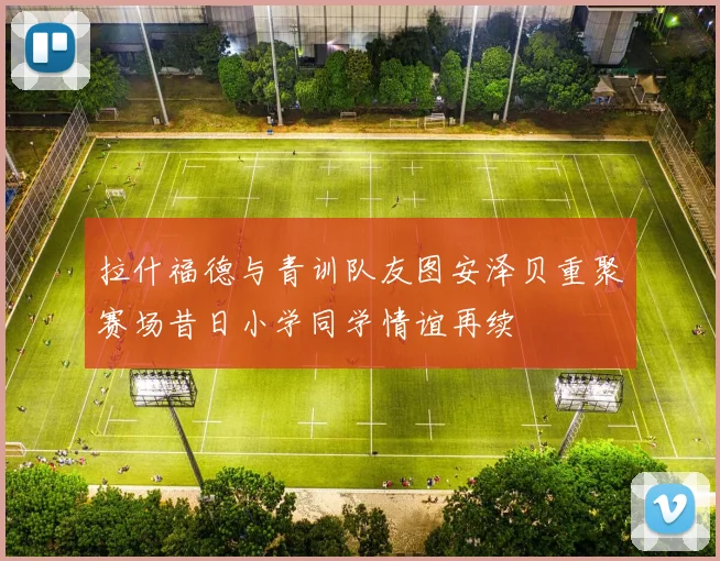 拉什福德与青训队友图安泽贝重聚赛场昔日小学同学情谊再续