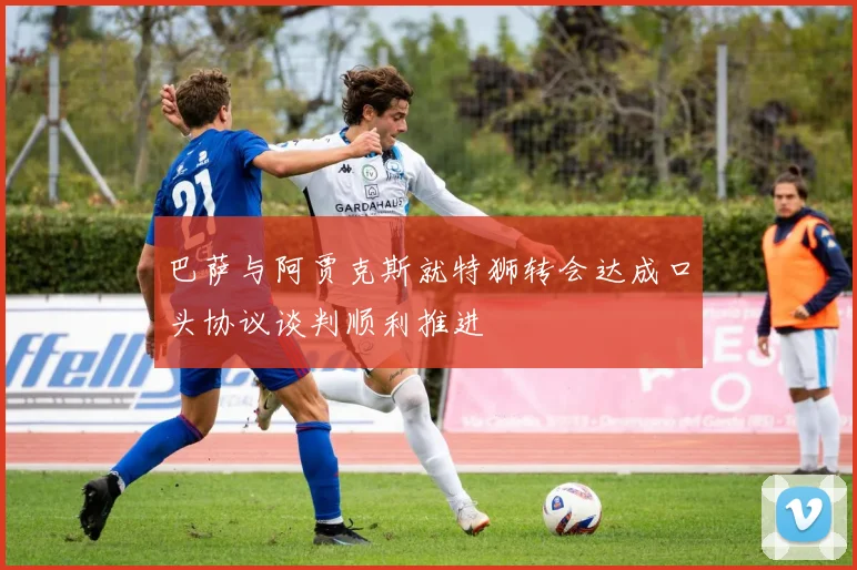 巴萨与阿贾克斯就特狮转会达成口头协议谈判顺利推进