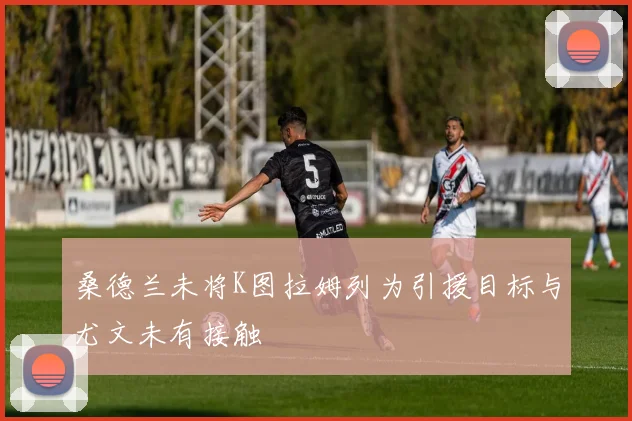 桑德兰未将K图拉姆列为引援目标与尤文未有接触