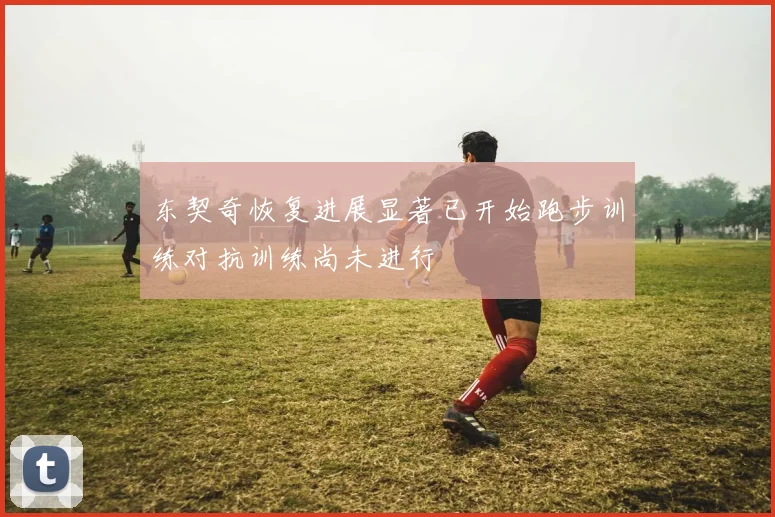 东契奇恢复进展显著已开始跑步训练对抗训练尚未进行