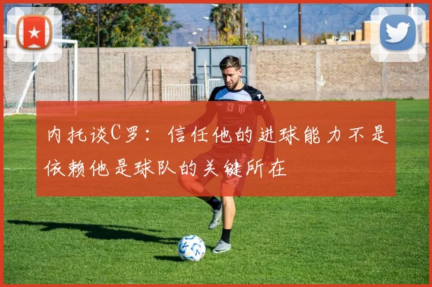内托谈C罗：信任他的进球能力不是依赖他是球队的关键所在