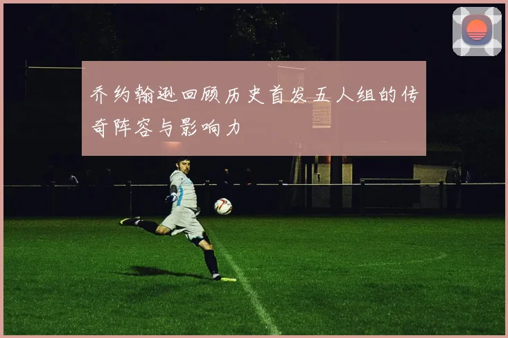 乔约翰逊回顾历史首发五人组的传奇阵容与影响力