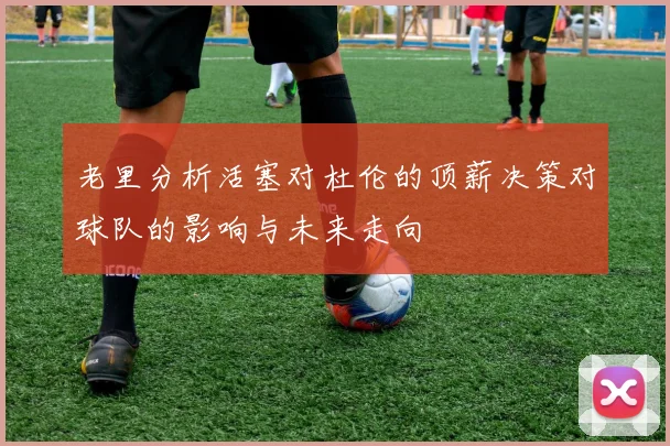 老里分析活塞对杜伦的顶薪决策对球队的影响与未来走向