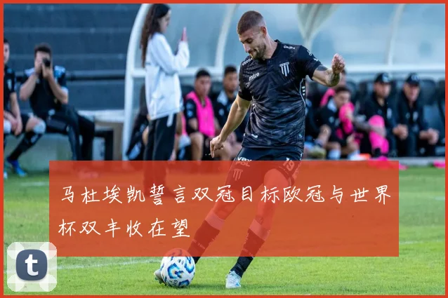 马杜埃凯誓言双冠目标欧冠与世界杯双丰收在望