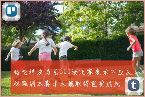 略伦特谈马竞300场比赛表示不应庆祝强调本赛季未能取得重要成就
