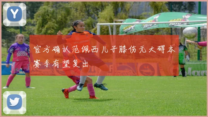 官方确认范佩西儿子膝伤无大碍本赛季有望复出