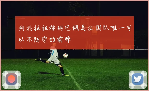 利扎拉祖称姆巴佩是法国队唯一可以不防守的前锋