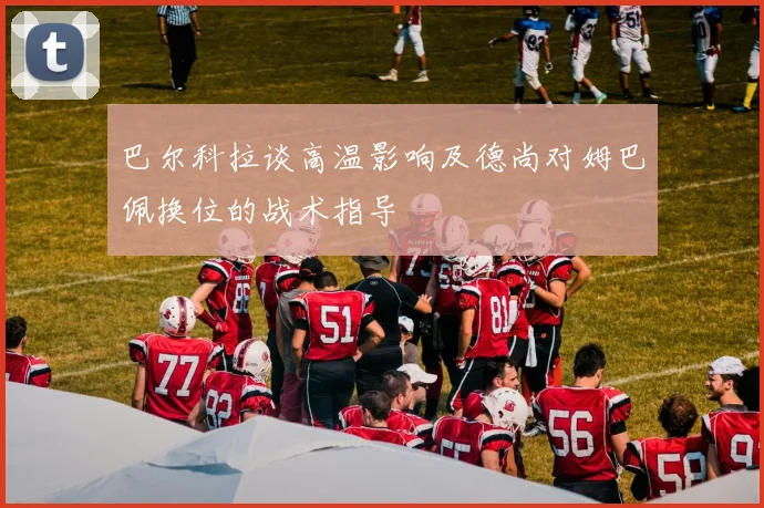 巴尔科拉谈高温影响及德尚对姆巴佩换位的战术指导