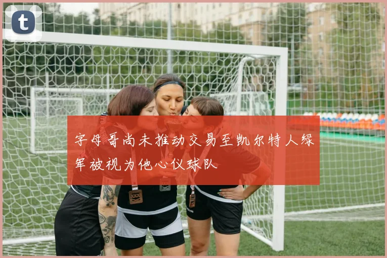 字母哥尚未推动交易至凯尔特人绿军被视为他心仪球队