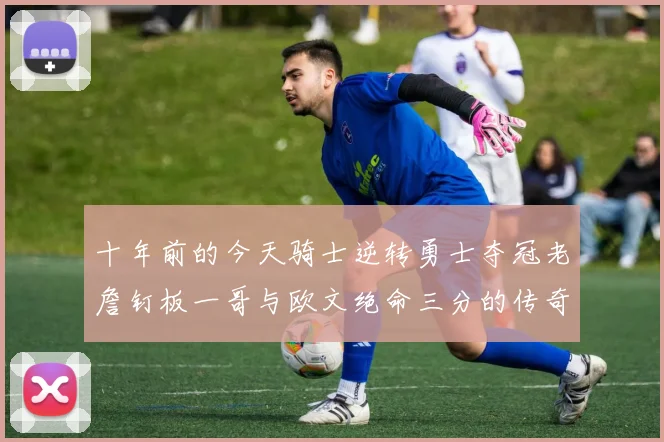 十年前的今天骑士逆转勇士夺冠老詹钉板一哥与欧文绝命三分的传奇时刻