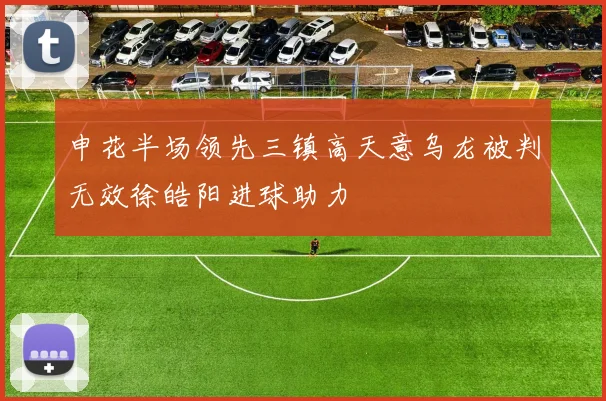 申花半场领先三镇高天意乌龙被判无效徐皓阳进球助力