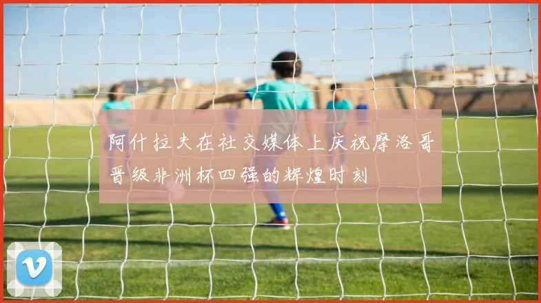 阿什拉夫在社交媒体上庆祝摩洛哥晋级非洲杯四强的辉煌时刻
