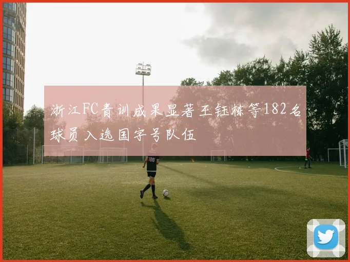 浙江FC青训成果显著王钰栋等182名球员入选国字号队伍
