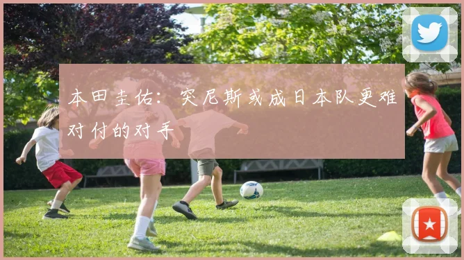 本田圭佑：突尼斯或成日本队更难对付的对手