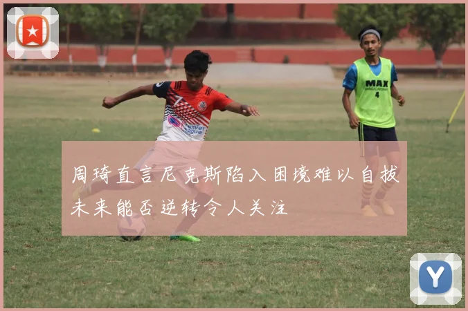 周琦直言尼克斯陷入困境难以自拔未来能否逆转令人关注